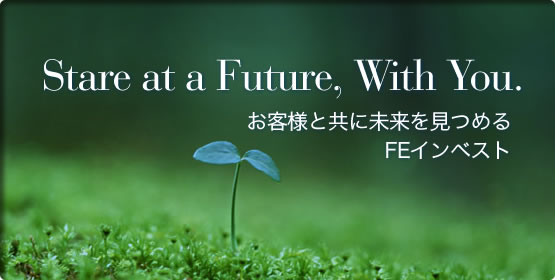 STARE AT A FUTURE, WITH YOU. お客様と共に未来を見つめるFEインベスト。